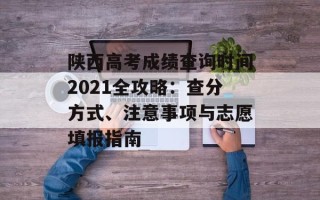 陕西高考成绩查询时间2021全攻略：查分方式、注意事项与志愿填报指南