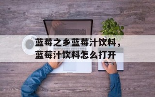 蓝莓之乡蓝莓汁饮料，蓝莓汁饮料怎么打开