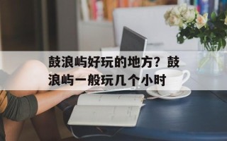 鼓浪屿好玩的地方？鼓浪屿一般玩几个小时