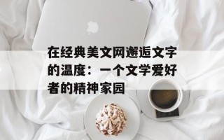 在经典美文网邂逅文字的温度：一个文学爱好者的精神家园