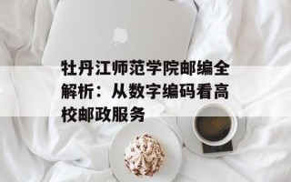 牡丹江师范学院邮编全解析：从数字编码看高校邮政服务