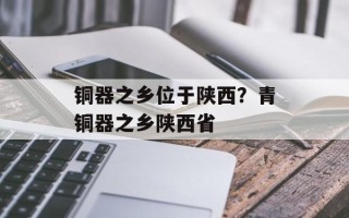 铜器之乡位于陕西？青铜器之乡陕西省