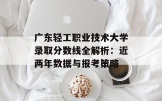 广东轻工职业技术大学录取分数线全解析：近两年数据与报考策略
