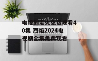 电视剧走火免费观看40集 烈焰2024电视剧全集免费观看
