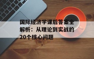 国际经济学课后答案全解析：从理论到实战的20个核心问题