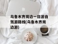 乌鲁木齐周边一日游自驾游路线(乌鲁木齐周边游)