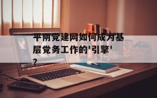 平阴党建网如何成为基层党务工作的'引擎'？
