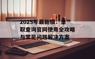 2025年最新版：录取查询官网使用全攻略与常见问题解决方案