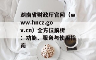 湖南省财政厅官网（www.hncz.gov.cn）全方位解析：功能、服务与使用指南