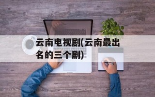 云南电视剧(云南最出名的三个剧)