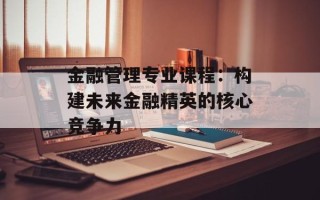 金融管理专业课程：构建未来金融精英的核心竞争力