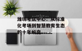 潍坊考试中心：从标准化考场到智慧教育生态的十年蜕变
