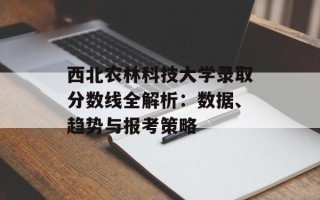 西北农林科技大学录取分数线全解析：数据、趋势与报考策略