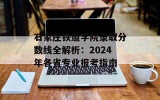 石家庄铁道学院录取分数线全解析：2024年各省专业报考指南