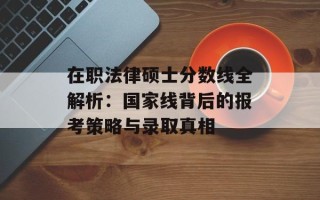 在职法律硕士分数线全解析：国家线背后的报考策略与录取真相