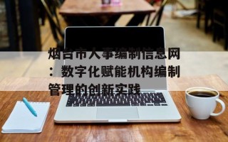 烟台市人事编制信息网：数字化赋能机构编制管理的创新实践