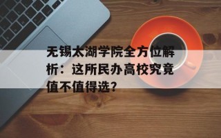 无锡太湖学院全方位解析：这所民办高校究竟值不值得选？