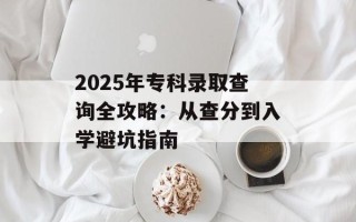 2025年专科录取查询全攻略：从查分到入学避坑指南