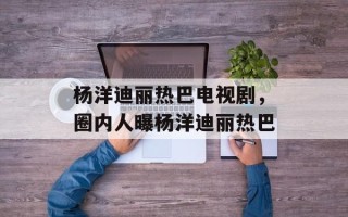 杨洋迪丽热巴电视剧，圈内人曝杨洋迪丽热巴