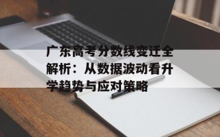 广东高考分数线变迁全解析：从数据波动看升学趋势与应对策略