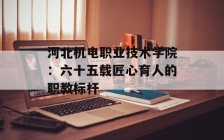 河北机电职业技术学院：六十五载匠心育人的职教标杆