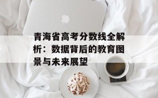 青海省高考分数线全解析：数据背后的教育图景与未来展望