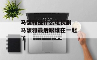 马馥雅是什么电视剧 马馥雅最后跟谁在一起了