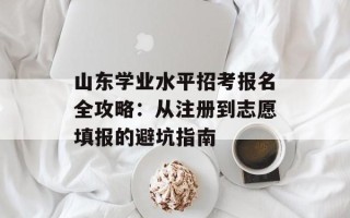 山东学业水平招考报名全攻略：从注册到志愿填报的避坑指南