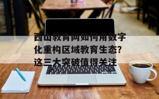 西山教育网如何用数字化重构区域教育生态？这三大突破值得关注