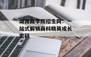 湖南商学院招生网：一站式解锁商科精英成长密码