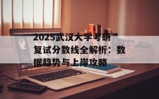 2025武汉大学考研复试分数线全解析：数据趋势与上岸攻略