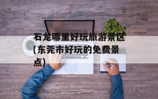 石龙哪里好玩旅游景区(东莞市好玩的免费景点)