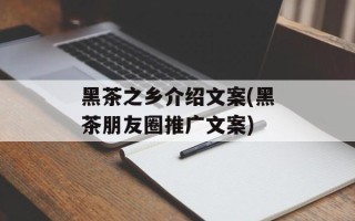 黑茶之乡介绍文案(黑茶朋友圈推广文案)