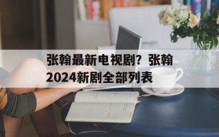 张翰最新电视剧？张翰2024新剧全部列表