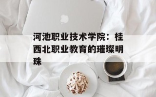 河池职业技术学院：桂西北职业教育的璀璨明珠