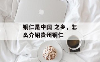 铜仁是中国 之乡，怎么介绍贵州铜仁