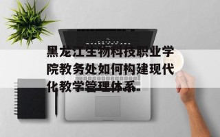 黑龙江生物科技职业学院教务处如何构建现代化教学管理体系
