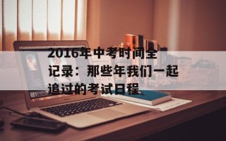 2016年中考时间全记录：那些年我们一起追过的考试日程