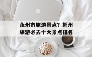 永州市旅游景点？郴州旅游必去十大景点排名