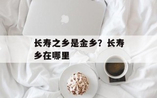 长寿之乡是金乡？长寿乡在哪里