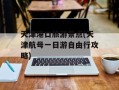 天津港口旅游景点(天津航母一日游自由行攻略)