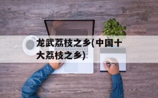 龙武荔枝之乡(中国十大荔枝之乡)