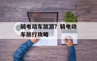 骑电动车旅游？骑电动车旅行攻略