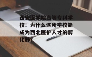 西安医学院高等专科学校：为什么这所学校能成为西北医护人才的孵化器？