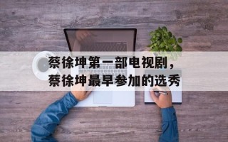 蔡徐坤第一部电视剧，蔡徐坤最早参加的选秀