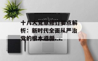十八大党章修订要点解析：新时代全面从严治党的根本遵循