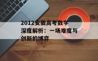 2012安徽高考数学深度解析：一场难度与创新的博弈
