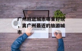 广州附近城市哪里好玩，离广州最近的旅游城市