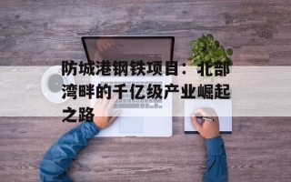 防城港钢铁项目：北部湾畔的千亿级产业崛起之路