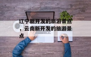 辽宁新开发的旅游景点，云南新开发的旅游景点
